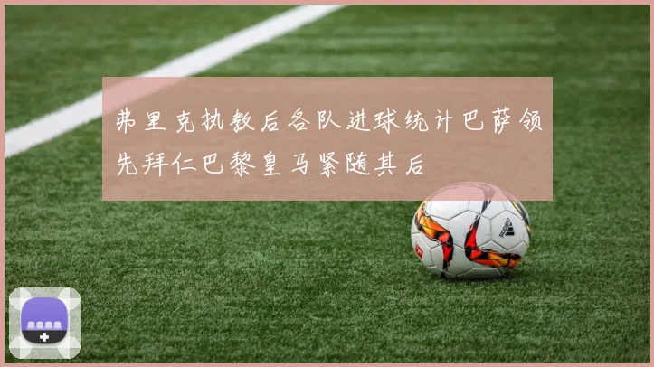 弗里克执教后各队进球统计巴萨领先拜仁巴黎皇马紧随其后