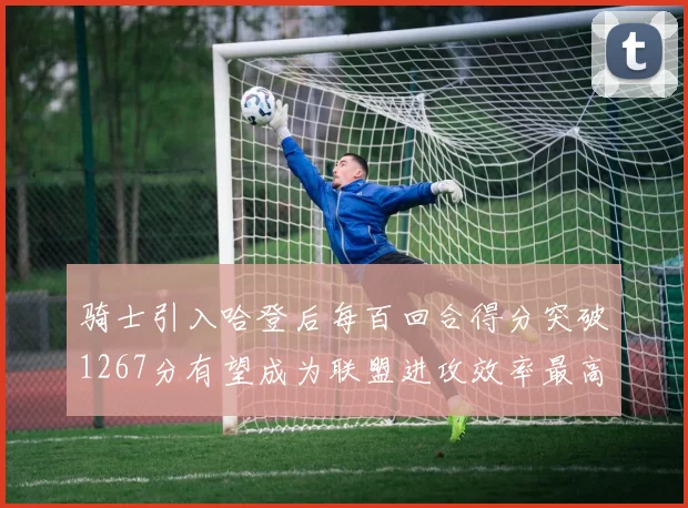 骑士引入哈登后每百回合得分突破1267分有望成为联盟进攻效率最高球队