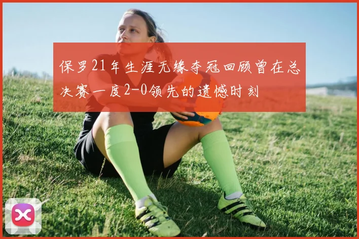 保罗21年生涯无缘夺冠回顾曾在总决赛一度2-0领先的遗憾时刻