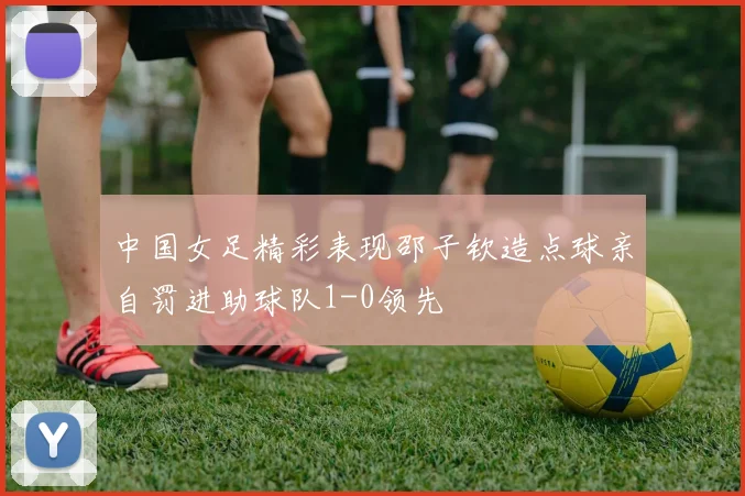 中国女足精彩表现邵子钦造点球亲自罚进助球队1-0领先