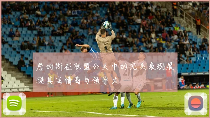 詹姆斯在联盟公关中的完美表现展现其高情商与领导力