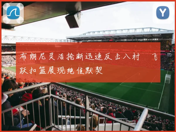 布朗尼灵活抢断迅速反击八村塁飞跃扣篮展现绝佳默契