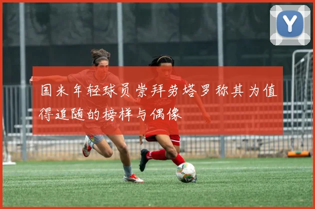 国米年轻球员崇拜劳塔罗称其为值得追随的榜样与偶像