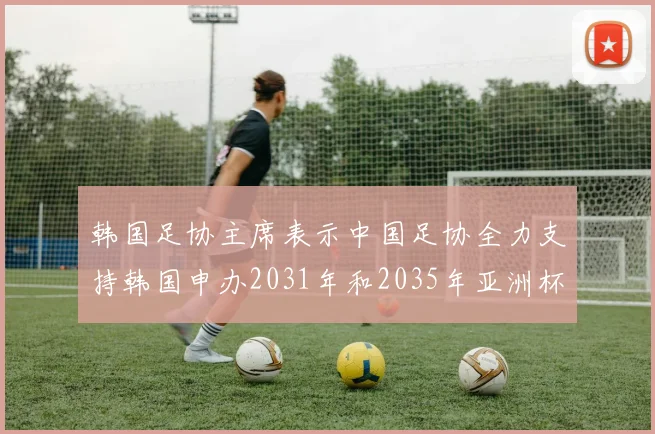 韩国足协主席表示中国足协全力支持韩国申办2031年和2035年亚洲杯赛事