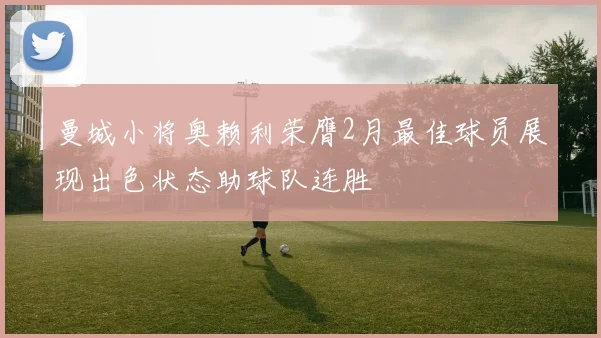 曼城小将奥赖利荣膺2月最佳球员展现出色状态助球队连胜