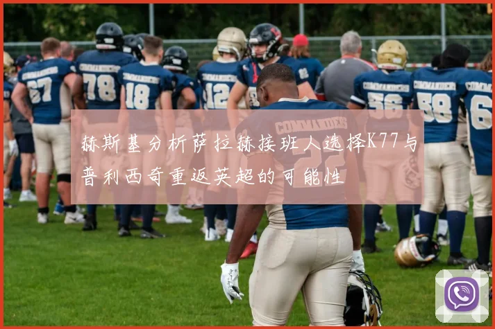 赫斯基分析萨拉赫接班人选择K77与普利西奇重返英超的可能性