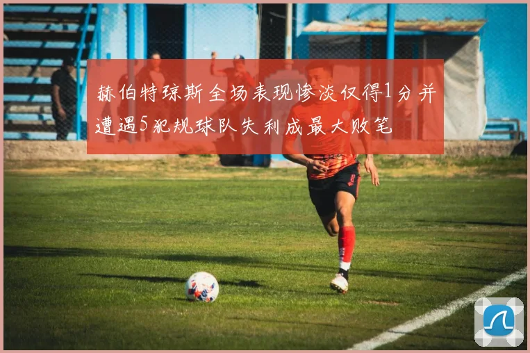 赫伯特琼斯全场表现惨淡仅得1分并遭遇5犯规球队失利成最大败笔