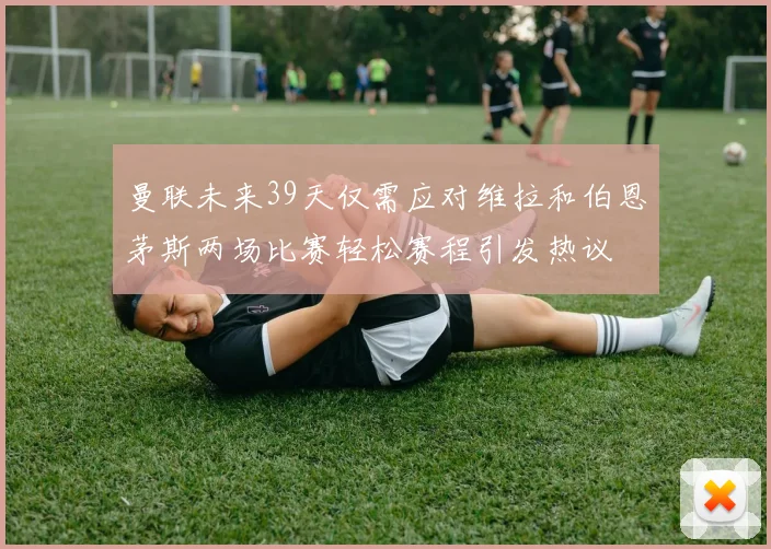 曼联未来39天仅需应对维拉和伯恩茅斯两场比赛轻松赛程引发热议