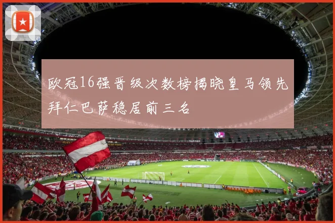 欧冠16强晋级次数榜揭晓皇马领先拜仁巴萨稳居前三名