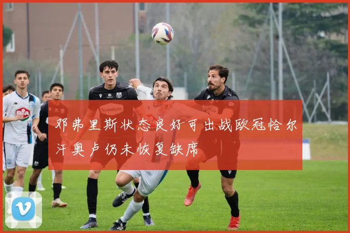 邓弗里斯状态良好可出战欧冠恰尔汗奥卢仍未恢复缺席