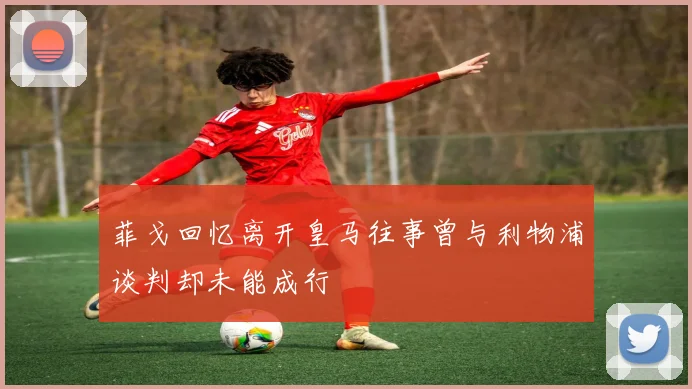 菲戈回忆离开皇马往事曾与利物浦谈判却未能成行